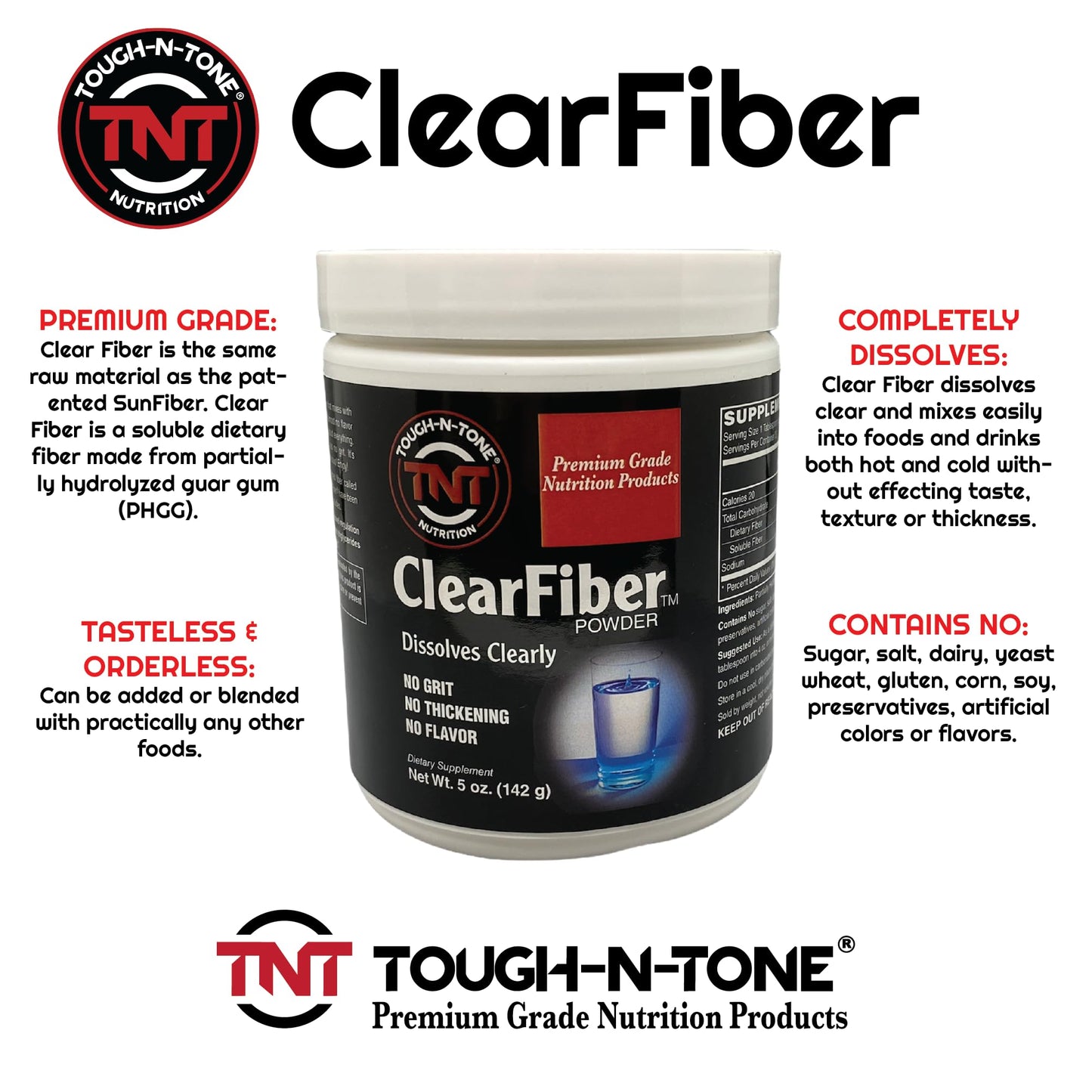 TOUGH-N-TONE ClearFiber™ Powder. A Soluble Dietary Fiber Using SunFiber® derived from Partially hydrolyzed guar Gum (PHGG). Tasteless, odorless, dissolves Completely, and Doesn't Thicken.